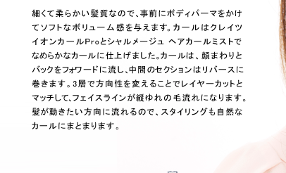 細くて柔らかい髪質なので、事前にボディパーマをかけてソフトなボリューム感を与えます。カールはクレイツ イオンカールProとシャルメージュ ヘアカールミストでなめらかなカールに仕上げました。カールは、顔まわりとバックをフォワードに流し、中間のセクションはリバースに巻きます。3層で方向性を変えることでレイヤーカットとマッチして、フェイスラインが縦ゆれの毛流れになります。髪が動きたい方向に流れるので、スタイリングも自然なカールにまとまります。