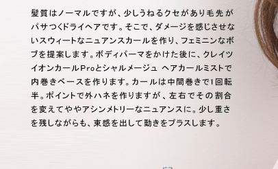 髪質はノーマルですが、少しうねるクセがあり毛先がパサつくドライヘアです。そこで、ダメージを感じさせないスウィートなニュアンスカールを作り、フェミニンなボブを提案します。ボディパーマをかけらた後に、クレイツ イオンカールProとシャルメージュ ヘアカールミストで内巻きベースを作ります。カールは中間巻きで1回転半。ポイントで外ハネを作りますが、左右でその割合を変えてややアシンメトリーなニュアンスに。少し重さを残しながらも、束感を出して動きをプラスします。