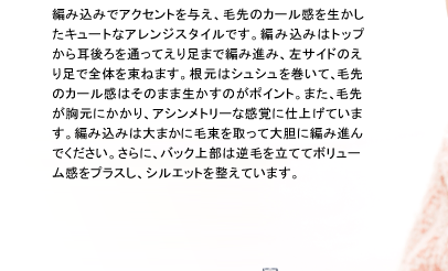 編み込みでアクセントを与え、毛先のカール感を生かしたキュートなアレンジスタイルです。編み込みはトップから耳後ろを通ってえり足まで編み進み、左サイドのえり足で全体を束ねます。根元はシュシュを巻いて、毛先のカール感はそのまま生かすのがポイント。また、毛先が胸元にかかり、アシンメトリーな感覚に仕上げています。編み込みは大まかに毛束を取って大胆に編み進んでください。さらに、バック上部は逆毛を立ててボリューム感をプラスし、シルエットを整えています。