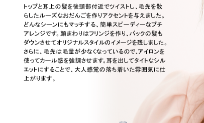 トップと耳上の髪を後頭部付近でツイストし、毛先を散らしたルーズなおだんごを作りアクセントを与えました。どんなシーンにもマッチする、簡単スピーディーなプチアレンジです。顔まわりはフリンジを作り、バックの髪もダウンさせてオリジナルスタイルのイメージを残しました。さらに、毛先は毛量が少なくなっているので、アイロンを使ってカール感を強調させます。耳を出してタイトなシルエットにすることで、大人感覚の落ち着いた雰囲気に仕上がります。