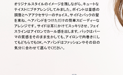 オリジナルスタイルのイメージを残しながら、キュートなテイストにプチアレンジしてみました。ポイントは量感の調整とヘアアクセサリーのチョイス。サイドとバックの髪を束ね、ヘアバンドをつけただけの簡単スピーディーなアレンジです。サイドは耳にかけてスッキリさせ、フェイスラインはアイロンでカール感を出します。バックはパーマの質感をそのまま生かしても、アイロンで内巻きにしてもどちらでもOK。ヘアバンドはファッションやその日の気分に合わせて選んでください。