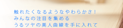 触れたくなるようなやわらかさ！みんなの注目を集めるうるツヤの美人曲線を手に入れて