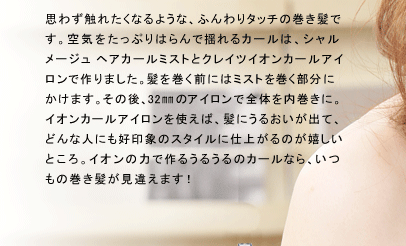 思わず触れたくなるような、ふんわりタッチの巻き髪です。空気をたっぷりはらんで揺れるカールは、シャルメージュ ヘアカールミストとクレイツイオンカールアイロンで作りました。髪を巻く前にはミストを巻く部分にかけます。その後、32?のアイロンで全体を内巻きに。イオンカールアイロンを使えば、髪にうるおいが出て、どんな人にも好印象のスタイルに仕上がるのが嬉しいところ。イオンの力で作るうるうるのカールなら、いつもの巻き髪が見違えます！