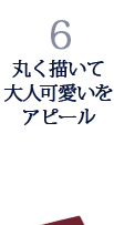 6.丸く描いて大人可愛いをアピール 6.丸く描いて大人可愛いをアピール