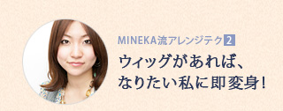 MINEKA流アレンジテクニック2:ウィッグがあれば、なりたい私に即変身! MINEKA流アレンジテクニック2:ウィッグがあれば、なりたい私に即変身!