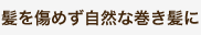 髪を傷めず自然な巻き髪に 髪を傷めず自然な巻き髪に
