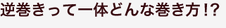 逆巻きって一体どんな巻き方!? 逆巻きって一体どんな巻き方!?