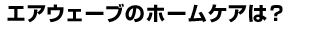 エアウェーブのホームケアは？