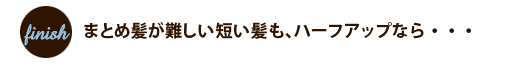 フィニッシュ:まとめ髪が難しい短い髪も、ハーフアップなら・・・ フィニッシュ:まとめ髪が難しい短い髪も、ハーフアップなら・・・