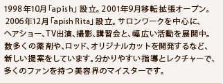 1998年10月「apish」設立。2001年9月移転拡張オープン。 2006年12月「apish Rita」設立。サロンワークを中心に、ヘアショー、TV出演、撮影、講習会と、幅広い活動を展開中。 数多くの薬剤や、ロッド、オリジナルカットを開発するなど、新しい提案をしています。分かりやすい指導とレクチャーで、多くのファンを持つ美容界のマイスターです。 1998年10月「apish」設立。2001年9月移転拡張オープン。 2006年12月「apish Rita」設立。サロンワークを中心に、ヘアショー、TV出演、撮影、講習会と、幅広い活動を展開中。 数多くの薬剤や、ロッド、オリジナルカットを開発するなど、新しい提案をしています。分かりやすい指導とレクチャーで、多くのファンを持つ美容界のマイスターです。