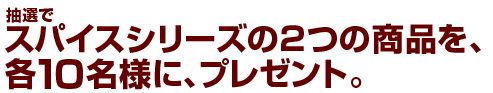 抽選で、スパイスシリーズの2つの商品を、各10名様に、プレゼント。