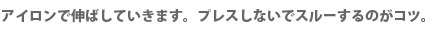 アイロンで伸ばしていきます。プレスしないでスルーするのがコツ。