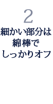 2.細かい部分は綿棒でしっかりオフ 2.細かい部分は綿棒でしっかりオフ
