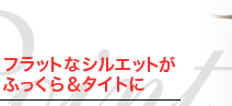 フラットなシルエットがふっくら&タイトに フラットなシルエットがふっくら&タイトに